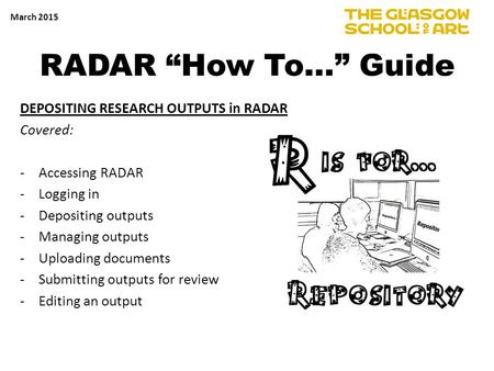 RADAR “How To…” Guide DEPOSITING RESEARCH OUTPUTS in RADAR Covered: -Accessing RADAR -Logging in -Depositing outputs -Managing outputs -Uploading documents.