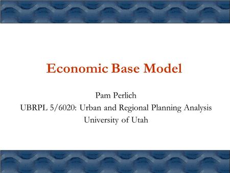 Economic Base Model Pam Perlich UBRPL 5/6020: Urban and Regional Planning Analysis University of Utah.