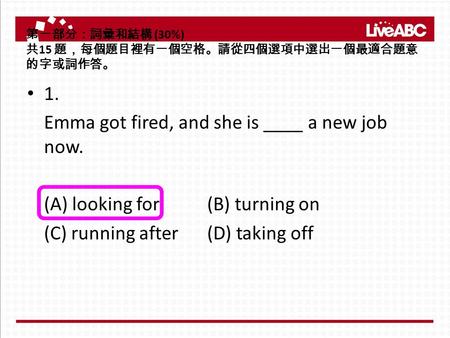 第一部分：詞彙和結構 (30%) 共 15 題，每個題目裡有一個空格。請從四個選項中選出一個最適合題意 的字或詞作答。 1. Emma got fired, and she is ____ a new job now. (A) looking for (B) turning on (C) running.