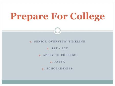 1. SENIOR OVERVIEW TIMELINE 2. SAT - ACT 3. APPLY TO COLLEGE 4. FAFSA 5. SCHOLARSHIPS Prepare For College.