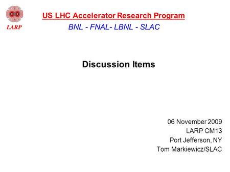 Discussion Items 06 November 2009 LARP CM13 Port Jefferson, NY Tom Markiewicz/SLAC BNL - FNAL- LBNL - SLAC US LHC Accelerator Research Program.