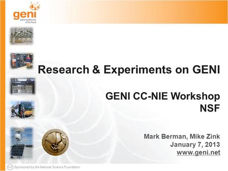 Sponsored by the National Science Foundation Research & Experiments on GENI GENI CC-NIE Workshop NSF Mark Berman, Mike Zink January 7, 2013 www.geni.net.