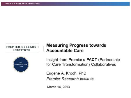 Insight from Premier’s PACT (Partnership for Care Transformation) Collaboratives Eugene A. Kroch, PhD Premier Research Institute Measuring Progress towards.