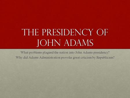 The Presidency of John Adams What problems plagued the nation into John Adams presidency? Why did Adams Administration provoke great crticism by Republicans?