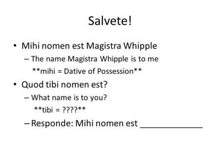 Salvete! Mihi nomen est Magistra Whipple – The name Magistra Whipple is to me **mihi = Dative of Possession** Quod tibi nomen est? – What name is to you?