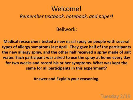 Welcome! Remember textbook, notebook, and paper! Bellwork: Medical researchers tested a new nasal spray on people with several types of allergy symptoms.