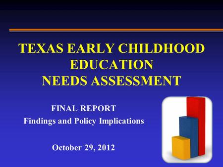 TEXAS EARLY CHILDHOOD EDUCATION NEEDS ASSESSMENT FINAL REPORT Findings and Policy Implications October 29, 2012.