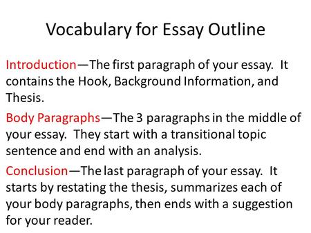 Vocabulary for Essay Outline Introduction—The first paragraph of your essay. It contains the Hook, Background Information, and Thesis. Body Paragraphs—The.