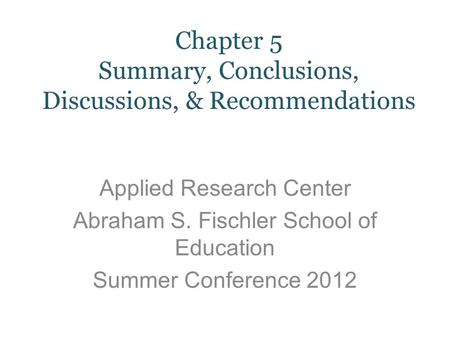 Applied Research Center Abraham S. Fischler School of Education Summer Conference 2012 Chapter 5 Summary, Conclusions, Discussions, & Recommendations.