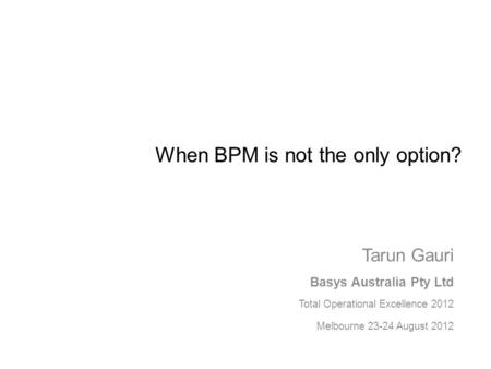 When BPM is not the only option? Tarun Gauri Basys Australia Pty Ltd Total Operational Excellence 2012 Melbourne 23-24 August 2012.