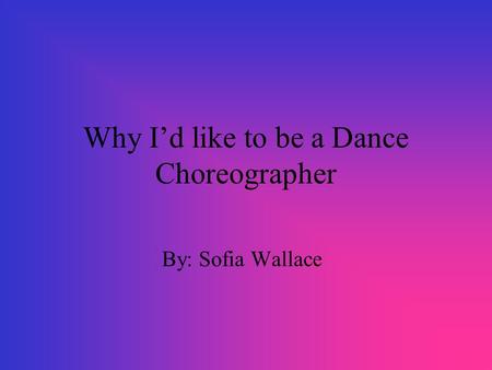 Why I’d like to be a Dance Choreographer By: Sofia Wallace.