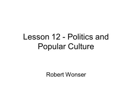 Lesson 12 - Politics and Popular Culture Robert Wonser.