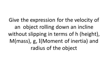 Give the expression for the velocity of an object rolling down an incline without slipping in terms of h (height), M(mass), g, I (Moment of inertia) and.
