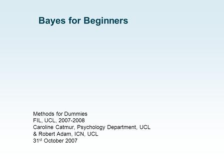 Bayes for Beginners Methods for Dummies FIL, UCL, 2007-2008 Caroline Catmur, Psychology Department, UCL & Robert Adam, ICN, UCL 31 st October 2007.