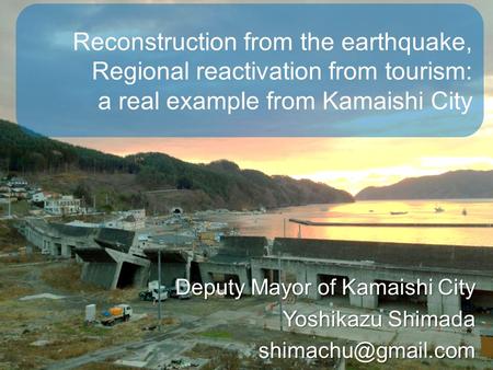 Reconstruction from the earthquake, Regional reactivation from tourism: a real example from Kamaishi City Deputy Mayor of Kamaishi City Yoshikazu Shimada.
