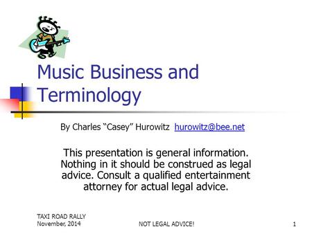 TAXI ROAD RALLY November, 2014NOT LEGAL ADVICE!1 Music Business and Terminology This presentation is general information. Nothing in it should be construed.