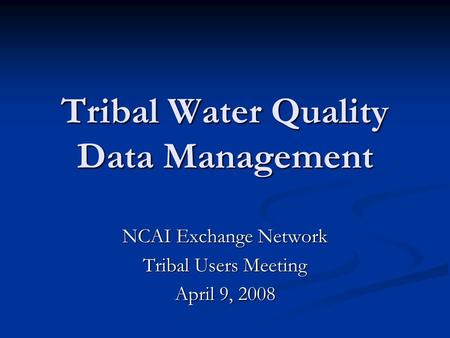 NCAI Exchange Network Tribal Users Meeting April 9, 2008 Tribal Water Quality Data Management.