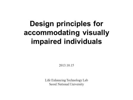 Design principles for accommodating visually impaired individuals Life Enhancing Technology Lab Seoul National University 2013.10.15.