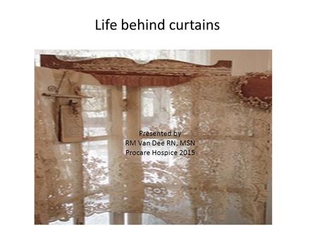 Life behind curtains Presented by RM Van Dee RN, MSN Procare Hospice 2015.