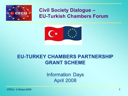 CFCU - 2 Nisan 2008 1 Civil Society Dialogue – EU-Turkish Chambers Forum EU-TURKEY CHAMBERS PARTNERSHIP GRANT SCHEME Information Days April 2008.