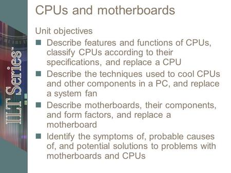 CPUs and motherboards Unit objectives Describe features and functions of CPUs, classify CPUs according to their specifications, and replace a CPU Describe.
