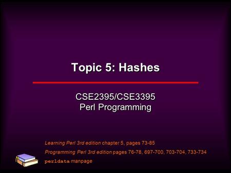 Topic 5: Hashes CSE2395/CSE3395 Perl Programming Learning Perl 3rd edition chapter 5, pages 73-85 Programming Perl 3rd edition pages 76-78, 697-700, 703-704,