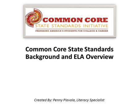 Common Core State Standards Background and ELA Overview Created By: Penny Plavala, Literacy Specialist.