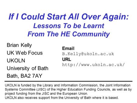 1 If I Could Start All Over Again: Lessons To be Learnt From The HE Community Brian Kelly UK Web Focus UKOLN University of Bath Bath, BA2 7AY UKOLN is.