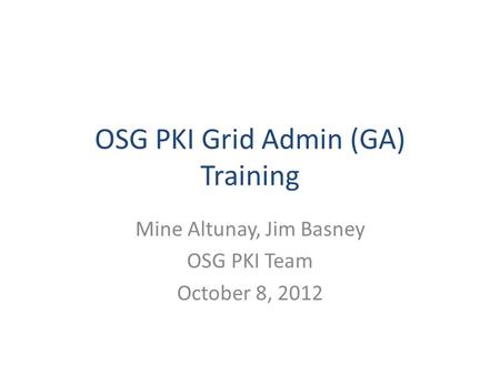 OSG PKI Grid Admin (GA) Training Mine Altunay, Jim Basney OSG PKI Team October 8, 2012.