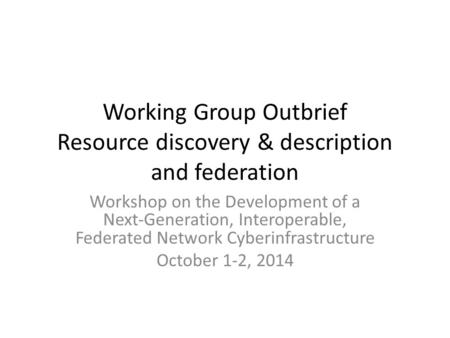 Working Group Outbrief Resource discovery & description and federation Workshop on the Development of a Next-Generation, Interoperable, Federated Network.