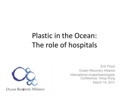 Plastic in the Ocean: The role of hospitals Erik Floyd Ocean Recovery Alliance International Anaesthesiologists Conference, Hong Kong March 14, 2011.
