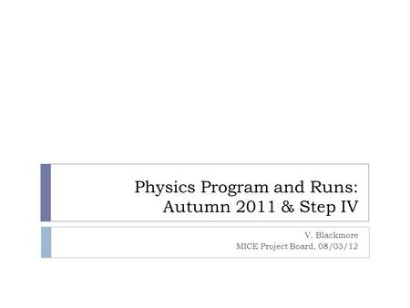 Physics Program and Runs: Autumn 2011 & Step IV V. Blackmore MICE Project Board, 08/03/12.