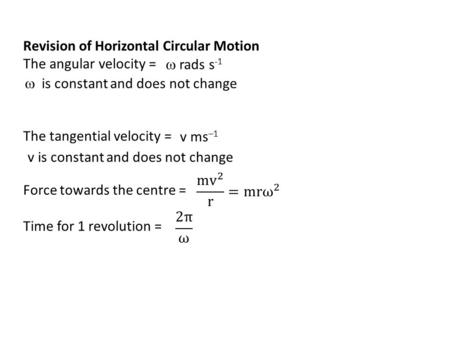 Revision of Horizontal Circular Motion The angular velocity = The tangential velocity = Force towards the centre = Time for 1 revolution =  rads s -1.