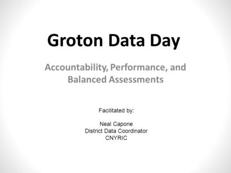 Groton Data Day Accountability, Performance, and Balanced Assessments Facilitated by: Neal Capone District Data Coordinator CNYRIC.