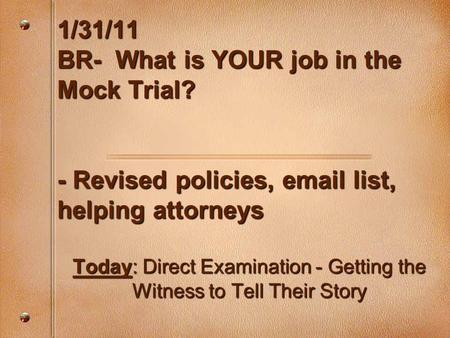 1/31/11 BR- What is YOUR job in the Mock Trial? - Revised policies, email list, helping attorneys Today: Direct Examination - Getting the Witness to Tell.