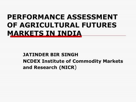 PERFORMANCE ASSESSMENT OF AGRICULTURAL FUTURES MARKETS IN INDIA JATINDER BIR SINGH NCDEX Institute of Commodity Markets and Research (NICR )