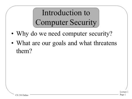 Lecture 1 Page 1 CS 236 Online Introduction to Computer Security Why do we need computer security? What are our goals and what threatens them?