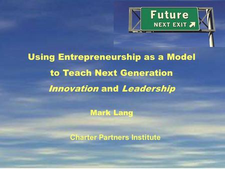 Using Entrepreneurship as a Model to Teach Next Generation Innovation and Leadership Mark Lang Charter Partners Institute.