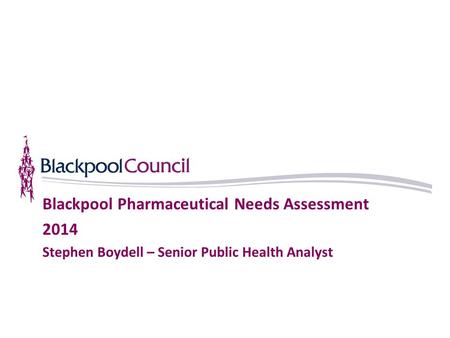 Blackpool Pharmaceutical Needs Assessment 2014 Stephen Boydell – Senior Public Health Analyst.