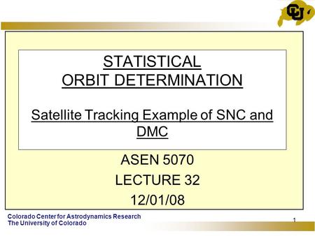 Colorado Center for Astrodynamics Research The University of Colorado 1 STATISTICAL ORBIT DETERMINATION Satellite Tracking Example of SNC and DMC ASEN.