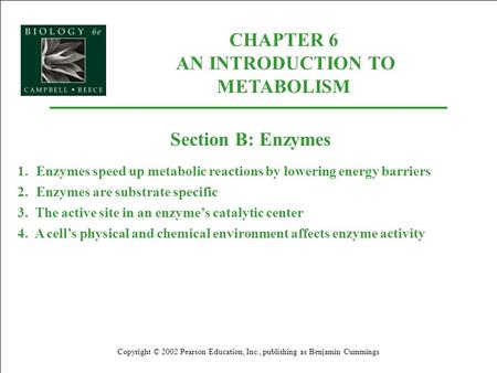 CHAPTER 6 AN INTRODUCTION TO METABOLISM Copyright © 2002 Pearson Education, Inc., publishing as Benjamin Cummings Section B: Enzymes 1.Enzymes speed up.