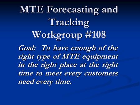 MTE Forecasting and Tracking Workgroup #108 Goal: To have enough of the right type of MTE equipment in the right place at the right time to meet every.