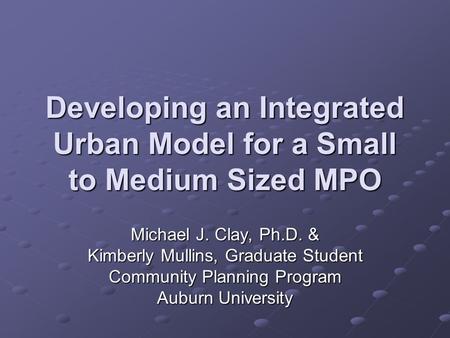Developing an Integrated Urban Model for a Small to Medium Sized MPO Michael J. Clay, Ph.D. & Kimberly Mullins, Graduate Student Community Planning Program.