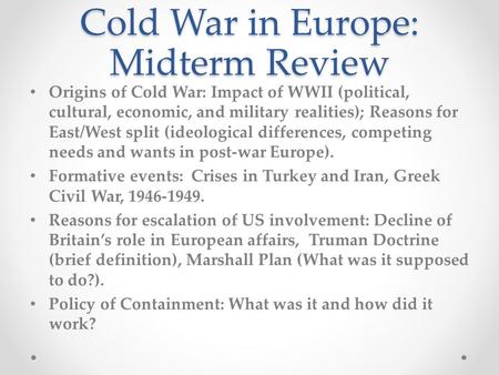 Cold War in Europe: Midterm Review Origins of Cold War: Impact of WWII (political, cultural, economic, and military realities); Reasons for East/West split.