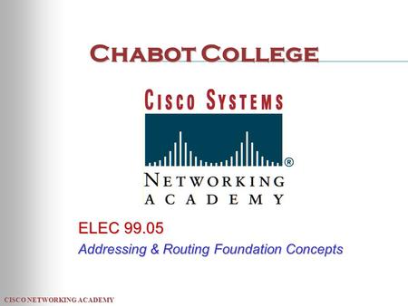 CISCO NETWORKING ACADEMY Chabot College ELEC 99.05 Addressing & Routing Foundation Concepts.