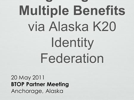 Single Sign-On Multiple Benefits via Alaska K20 Identity Federation 20 May 2011 BTOP Partner Meeting Anchorage, Alaska 20 May 2011 BTOP Partner Meeting.