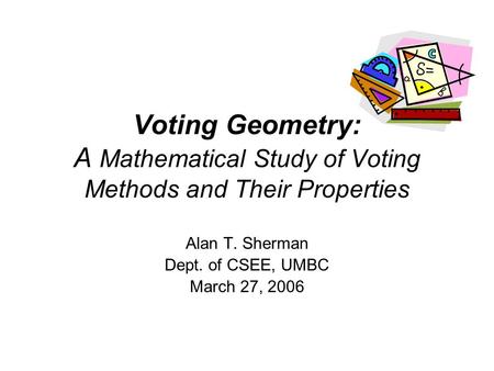 Voting Geometry: A Mathematical Study of Voting Methods and Their Properties Alan T. Sherman Dept. of CSEE, UMBC March 27, 2006.
