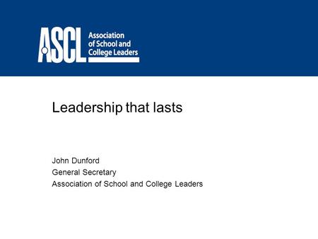 Leadership that lasts John Dunford General Secretary Association of School and College Leaders.