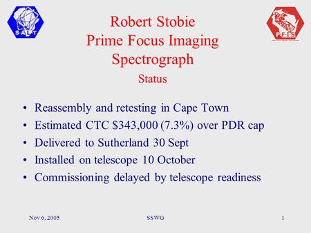Nov 6, 2005SSWG1 Robert Stobie Prime Focus Imaging Spectrograph Status Reassembly and retesting in Cape Town Estimated CTC $343,000 (7.3%) over PDR cap.