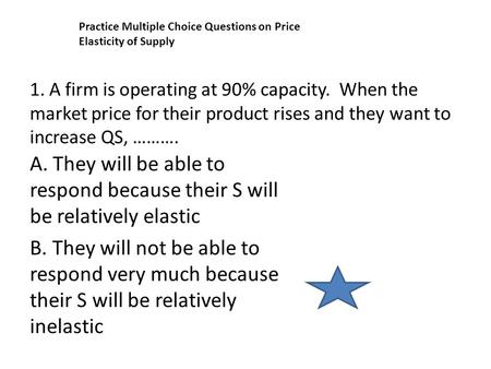 1. A firm is operating at 90% capacity. When the market price for their product rises and they want to increase QS, ………. A. They will be able to respond.